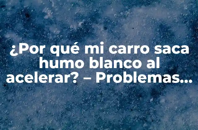 ¿por Qué Mi Carro Saca Humo Blanco Al Acelerar? – Problemas y Soluciones para el Motor