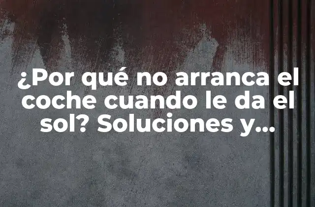 ¿por Qué No Arranca el Coche Cuando Le Da el Sol? Soluciones y Consejos