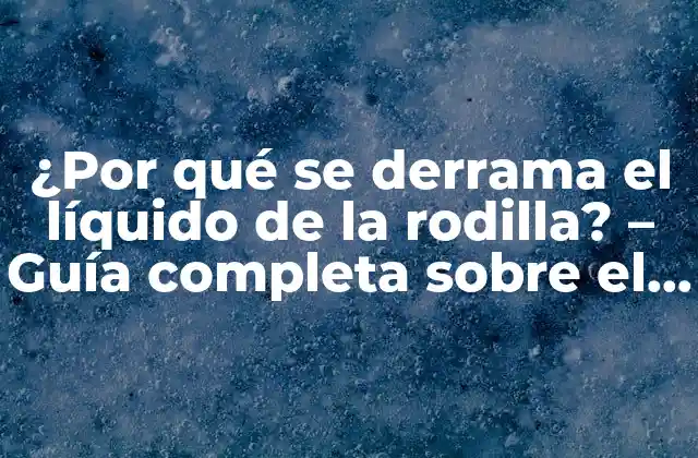 ¿por Qué Se Derrama el Líquido de la Rodilla? – Guía Completa sobre el Líquido Sinovial