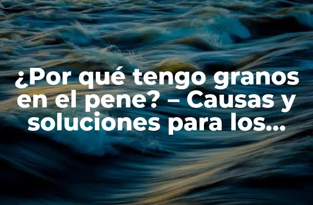 ¿por Qué Tengo Granos en el Pene? – Causas y Soluciones para los Granos en el Pene