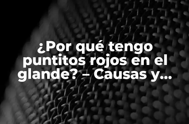 ¿por Qué Tengo Puntitos Rojos en el Glande? – Causas y Tratamientos