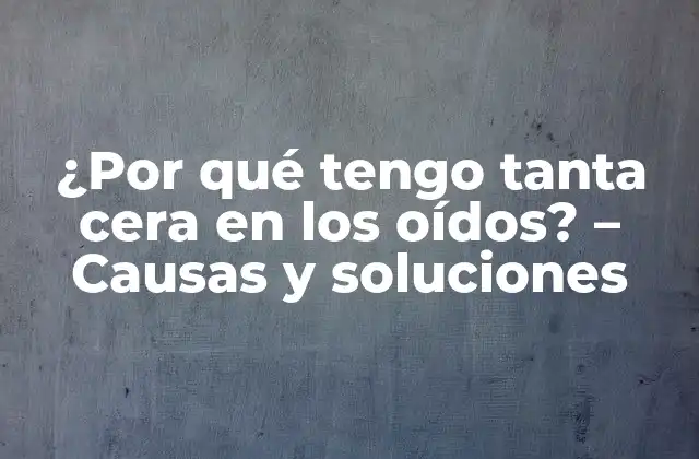 ¿por Qué Tengo Tanta Cera en los Oídos? – Causas y Soluciones