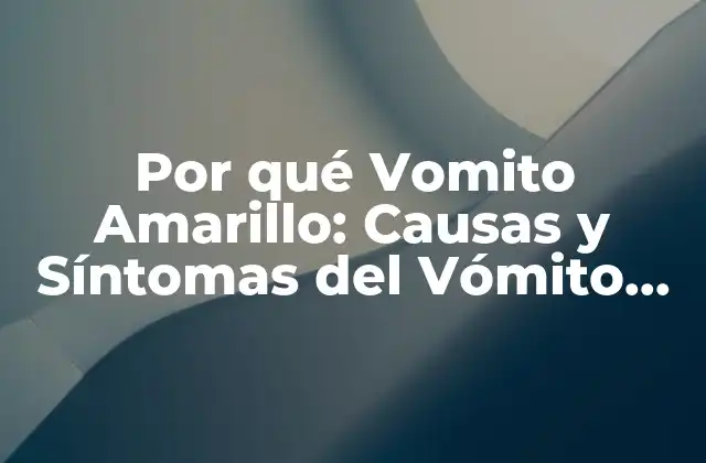 Por Qué Vomito Amarillo: Causas y Síntomas Del Vómito Amarillo