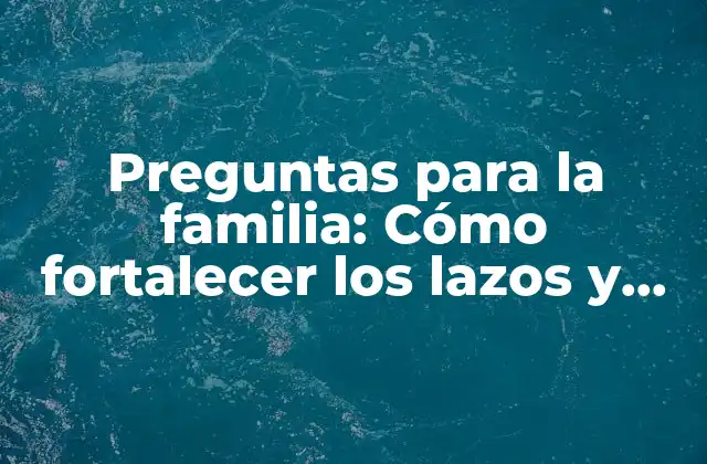Preguntas para la Familia: Cómo Fortalecer los Lazos y Fomentar la Comunicación