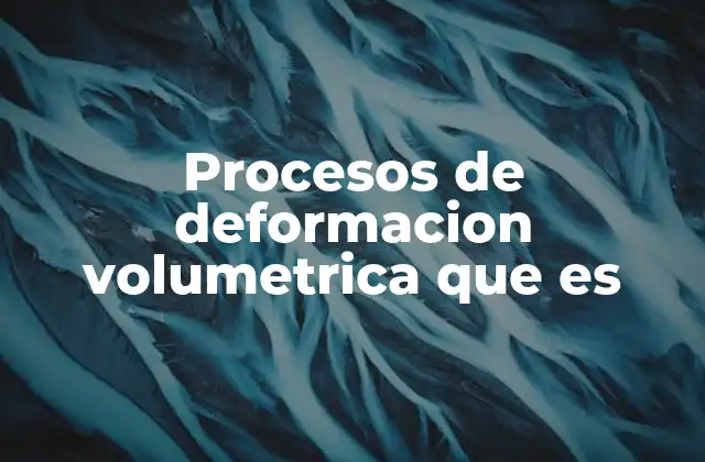 Procesos de Deformacion Volumetrica que es