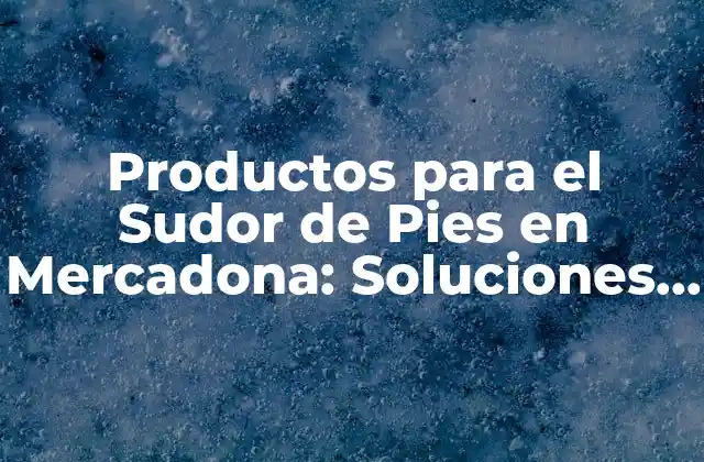 Productos para el Sudor de Pies en Mercadona: Soluciones Eficientes