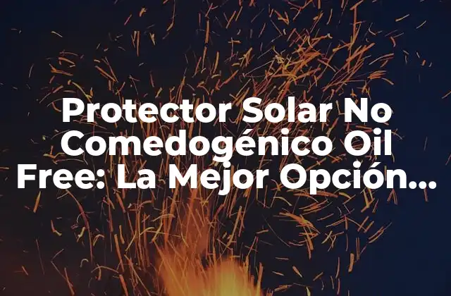 Protector Solar No Comedogénico Oil Free: la Mejor Opción para Pieles Sensibles