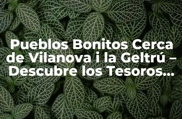 Pueblos Bonitos Cerca de Vilanova I la Geltrú – Descubre los Tesoros Ocultos