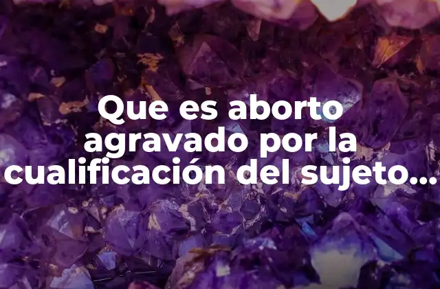 Que es Aborto Agravado por la Cualificación Del Sujeto Activo