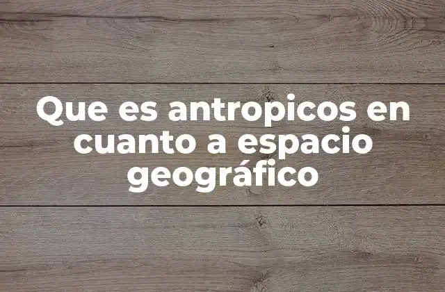 Que es Antropicos en Cuanto a Espacio Geográfico