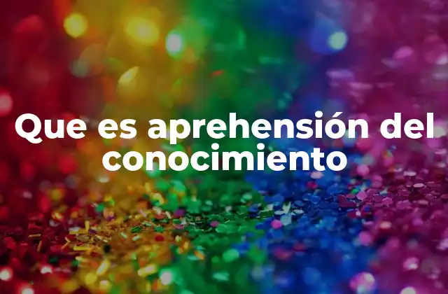 Que es Aprehensión Del Conocimiento