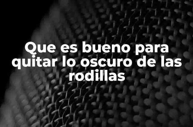Que es Bueno para Quitar Lo Oscuro de las Rodillas