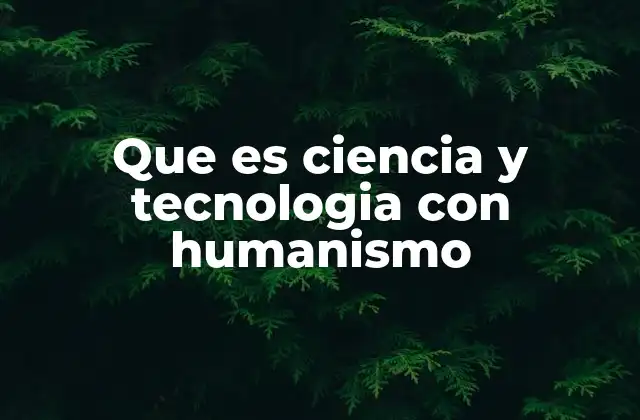 Que es Ciencia y Tecnologia con Humanismo