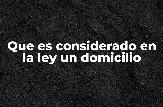 Que es Considerado en la Ley un Domicilio
