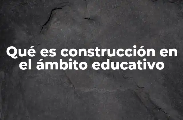 Qué es Construcción en el Ámbito Educativo