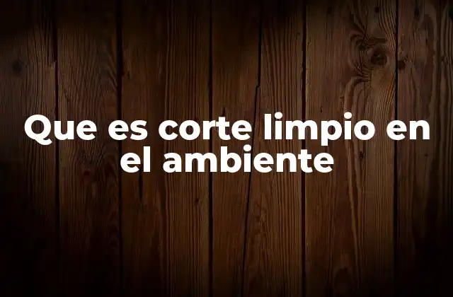 Que es Corte Limpio en el Ambiente 2 La importancia de eliminar prácticas insostenibles