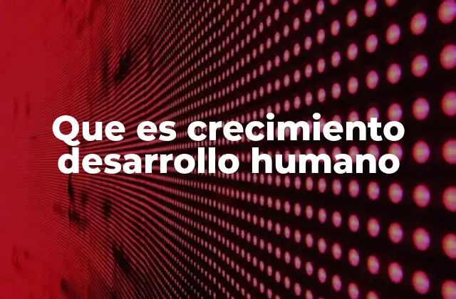 Que es Crecimiento Desarrollo Humano
