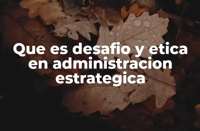 Que es Desafio y Etica en Administracion Estrategica