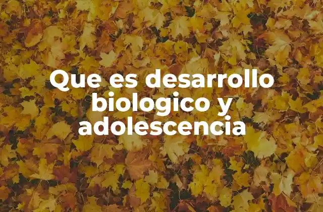 Que es Desarrollo Biologico y Adolescencia