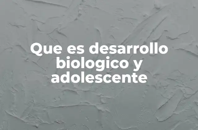 Que es Desarrollo Biologico y Adolescente