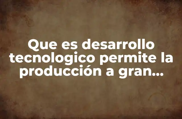 Que es Desarrollo Tecnologico Permite la Producción a Gran Escala