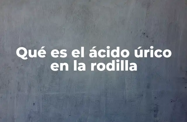 Qué es el Ácido Úrico en la Rodilla