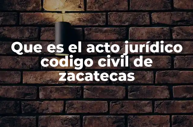 Que es el Acto Jurídico Codigo Civil de Zacatecas 2 El papel del acto jurídico en el derecho civil zacatecano
