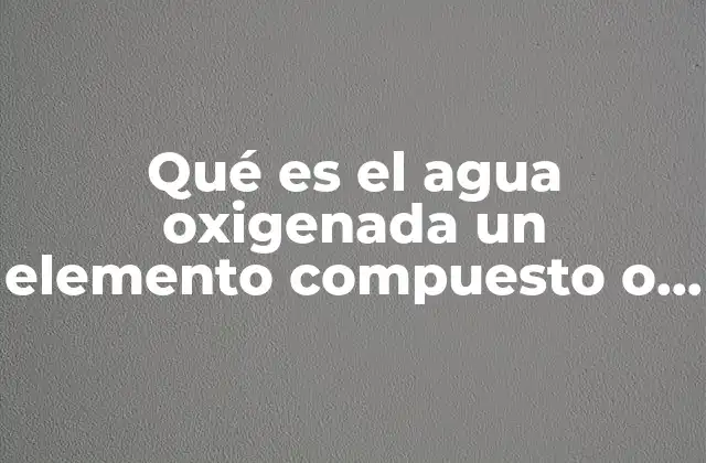 Qué es el Agua Oxigenada un Elemento Compuesto o Mezcla