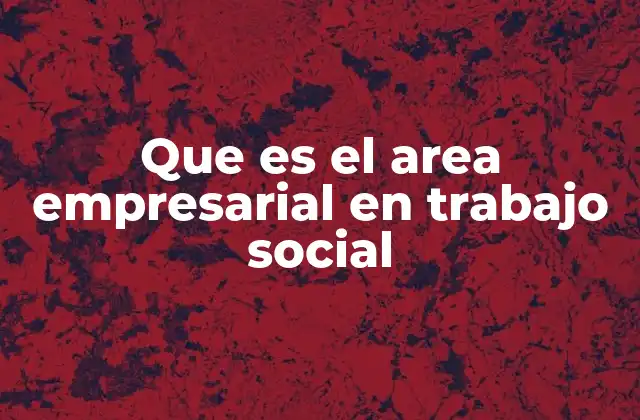Que es el Area Empresarial en Trabajo Social 2 El rol del trabajo social en el entorno corporativo