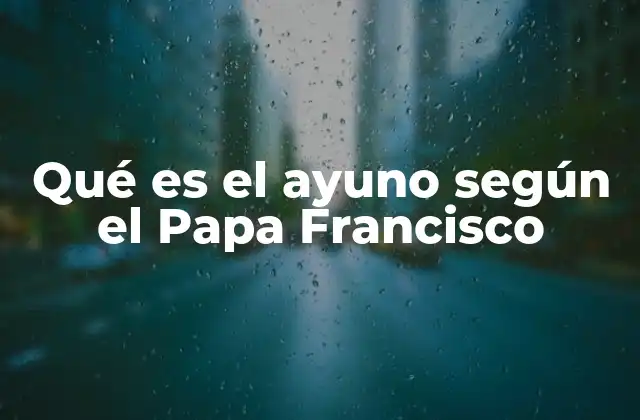 Qué es el Ayuno según el Papa Francisco