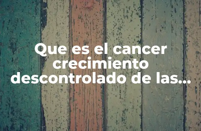 Que es el Cancer Crecimiento Descontrolado de las Celulas