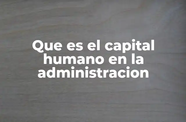Que es el Capital Humano en la Administracion 2 La importancia del capital humano en la gestión organizacional