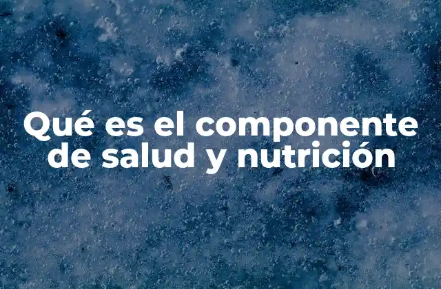 Qué es el Componente de Salud y Nutrición