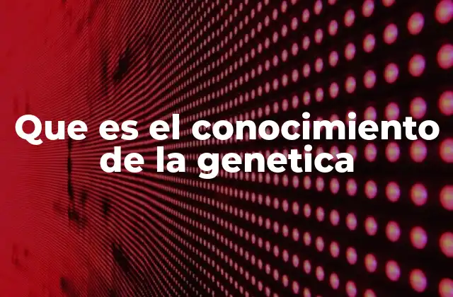 Que es el Conocimiento de la Genetica