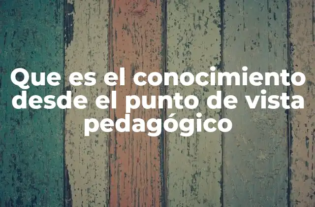 Que es el Conocimiento desde el Punto de Vista Pedagógico