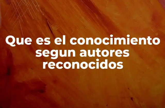 Que es el Conocimiento Segun Autores Reconocidos