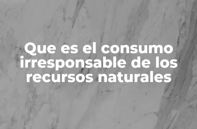 Que es el Consumo Irresponsable de los Recursos Naturales 2 El impacto del sobreexplotación en el equilibrio ecológico