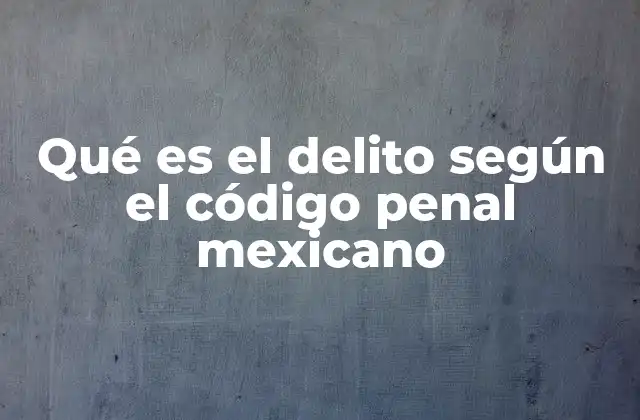 Qué es el Delito según el Código Penal Mexicano