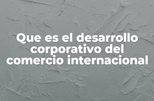 Que es el Desarrollo Corporativo Del Comercio Internacional