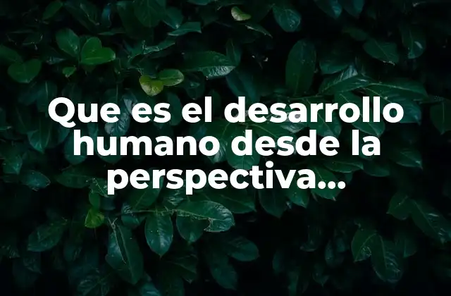 Que es el Desarrollo Humano desde la Perspectiva Biopsicologica