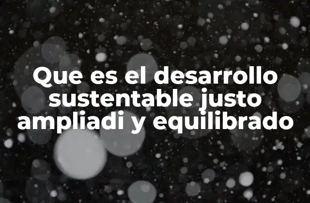 Que es el Desarrollo Sustentable Justo Ampliadi y Equilibrado