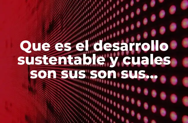 Que es el Desarrollo Sustentable y Cuales Son Sus Son Sus Componentes