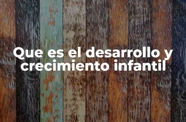 Que es el Desarrollo y Crecimiento Infantil