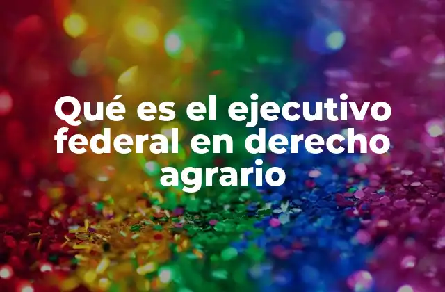 Qué es el Ejecutivo Federal en Derecho Agrario