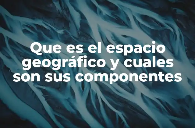 Que es el Espacio Geográfico y Cuales Son Sus Componentes