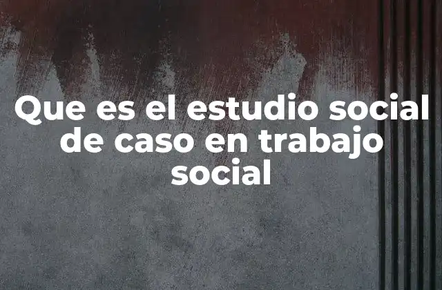 Que es el Estudio Social de Caso en Trabajo Social