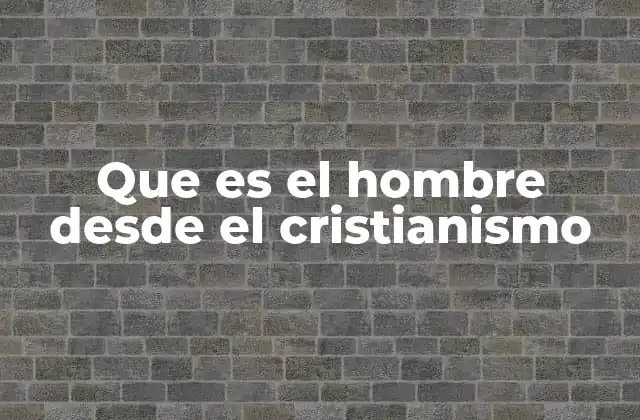 Que es el Hombre desde el Cristianismo