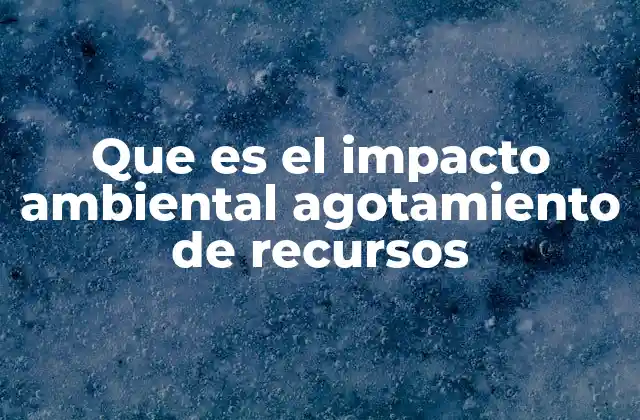 Que es el Impacto Ambiental Agotamiento de Recursos