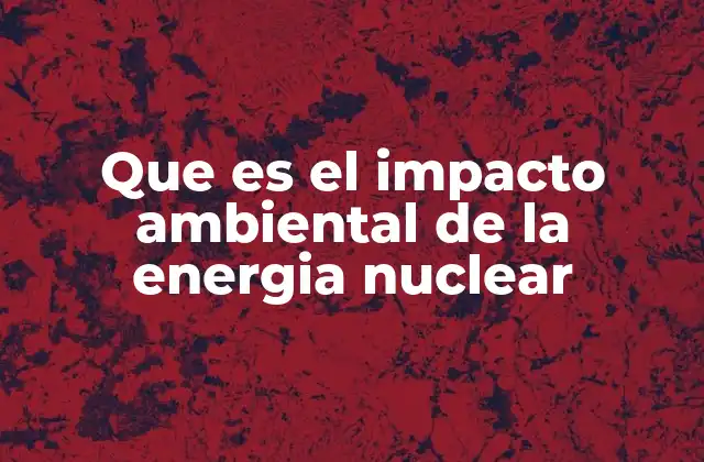 Que es el Impacto Ambiental de la Energia Nuclear