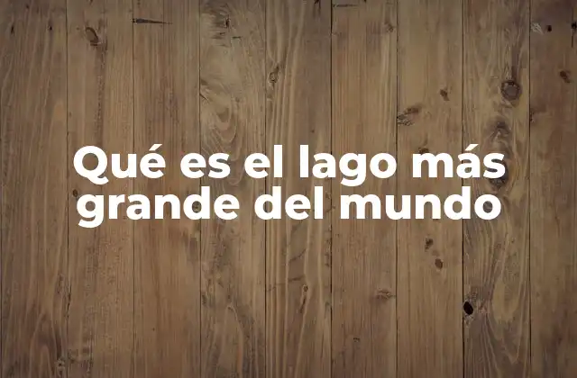 Qué es el Lago Más Grande Del Mundo